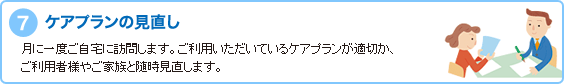 7.ケアプランの見直し　月に一度ご自宅に訪問します。ご利用いただいているケアプランが適切か、ご利用者様やご家族と随時見直します。