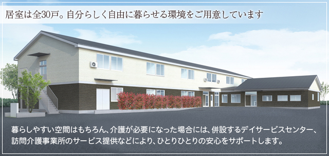 居室は全30戸。自分らしく自由に暮らせる環境をご用意しています　～暮らしやすい空間はもちろん、介護が必要になった場合には、併設するデイサービスセンター、訪問介護事業所のサービス提供などにより、ひとりひとりの安心をサポートします。～　【入居者募集中!!】