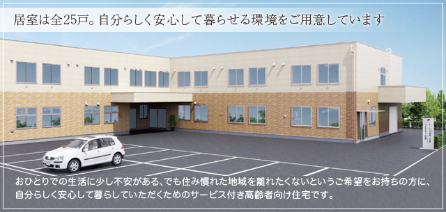 居室は全25戸。自分らしく安心して暮らせる環境をご用意しています おひとりでの生活に少し不安がある、でも住み慣れた地域を離れたくないというご希望をお持ちの方に、自分らしく安心して暮らしていただくためのサービス付き高齢者向け住宅です。